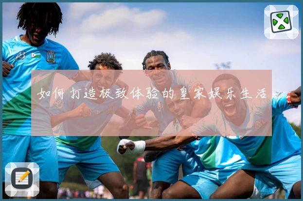 如何打造极致体验的皇家娱乐生活