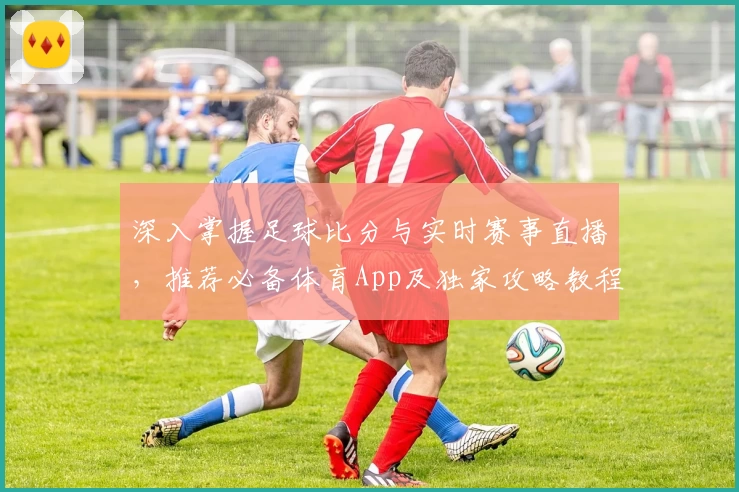 深入掌握足球比分与实时赛事直播，推荐必备体育App及独家攻略教程