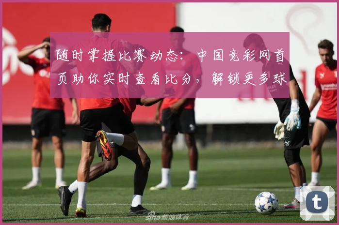 随时掌握比赛动态:中国竞彩网首页助你实时查看比分,解锁更多球迷必备功能