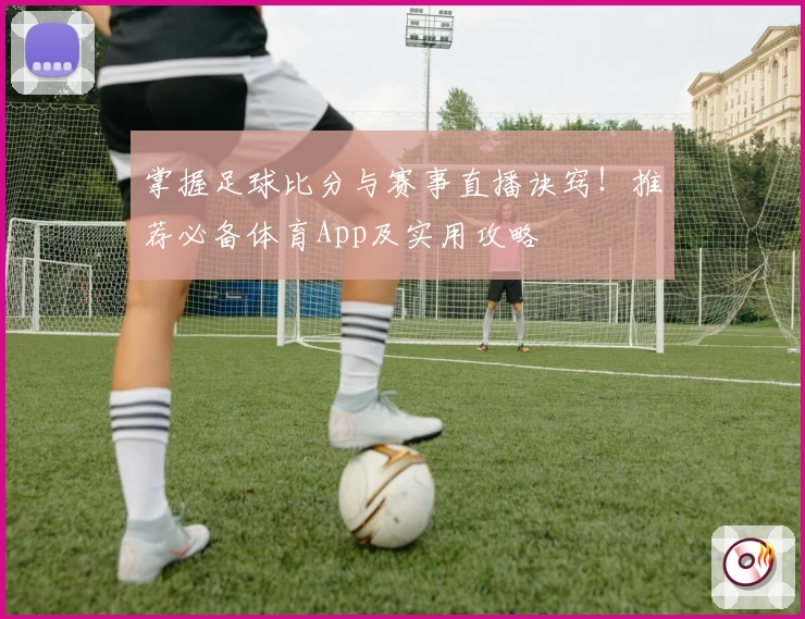 掌握足球比分与赛事直播诀窍!推荐必备体育App及实用攻略