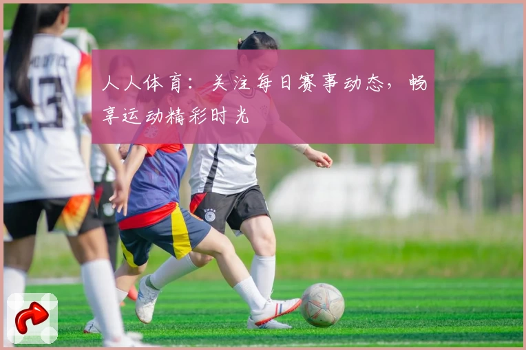 人人体育:关注每日赛事动态,畅享运动精彩时光