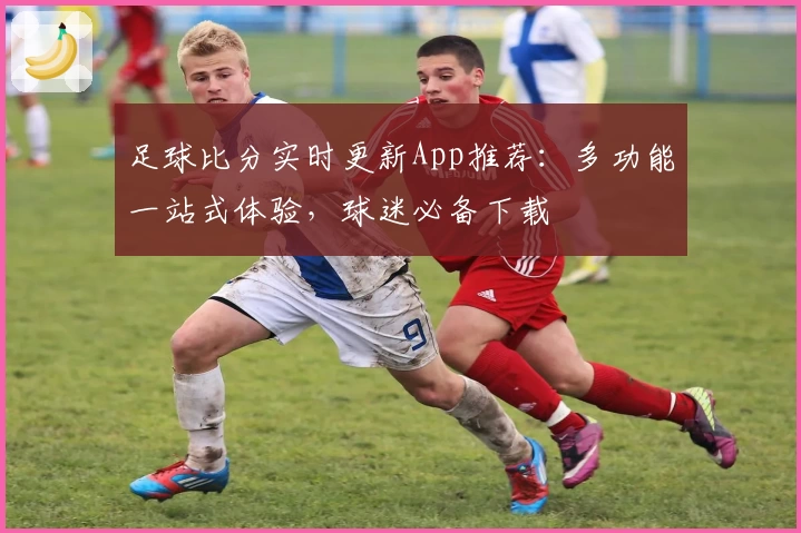 足球比分实时更新App推荐:多功能一站式体验,球迷必备下载