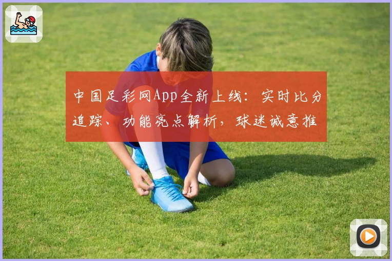 中国足彩网App全新上线:实时比分追踪、功能亮点解析,球迷诚意推荐