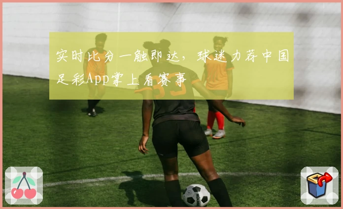 实时比分一触即达,球迷力荐中国足彩App掌上看赛事