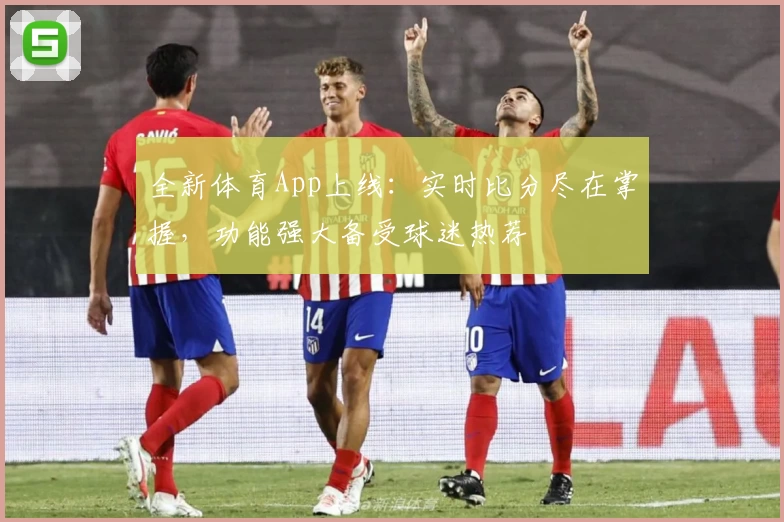 全新体育App上线:实时比分尽在掌握,功能强大备受球迷热荐