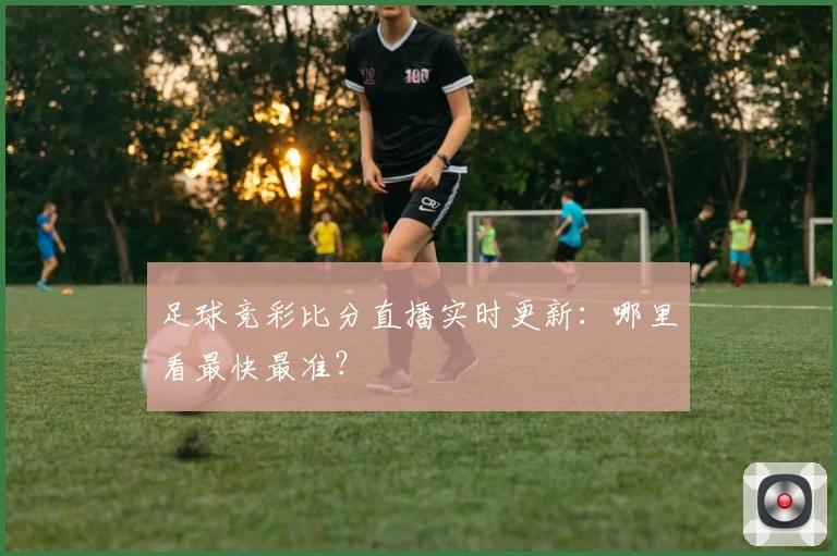 足球竞彩比分直播实时更新:哪里看最快最准?