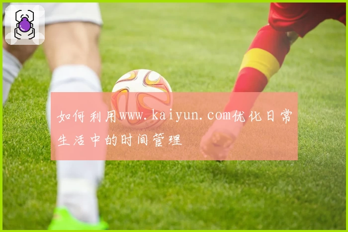 如何利用www.kaiyun.com优化日常生活中的时间管理