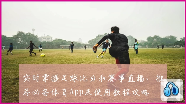 实时掌握足球比分和赛事直播，推荐必备体育App及使用教程攻略