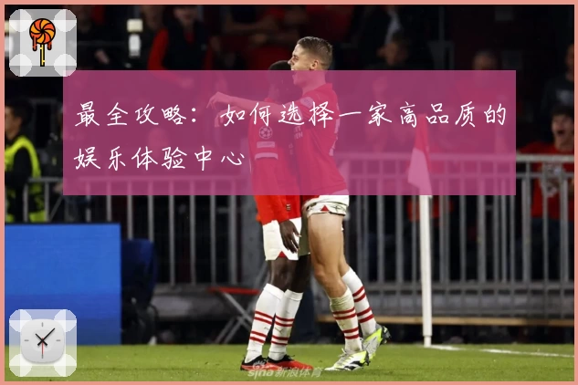 最全攻略：如何选择一家高品质的娱乐体验中心