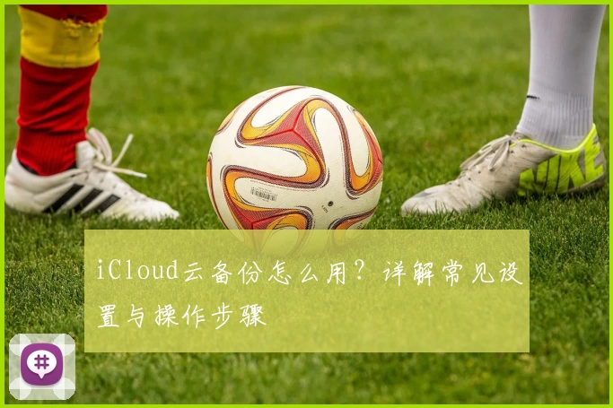 iCloud云备份怎么用?详解常见设置与操作步骤