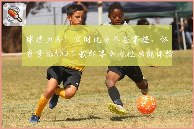 球迷力荐!实时比分尽在掌握,体育资讯App下载即享全方位功能体验