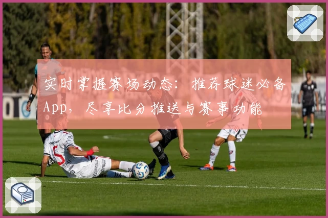 实时掌握赛场动态:推荐球迷必备App,尽享比分推送与赛事功能