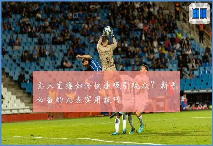 无人直播如何快速吸引观众？新手必备的几点实用技巧
