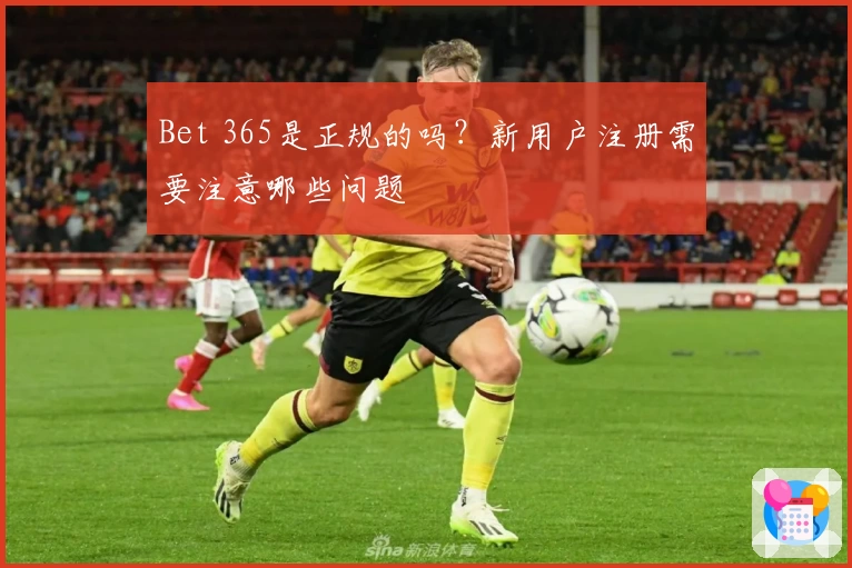 Bet 365是正规的吗?新用户注册需要注意哪些问题