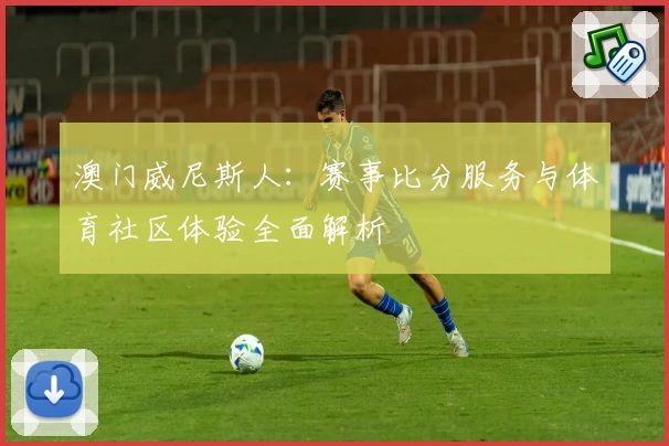 澳门威尼斯人:赛事比分服务与体育社区体验全面解析