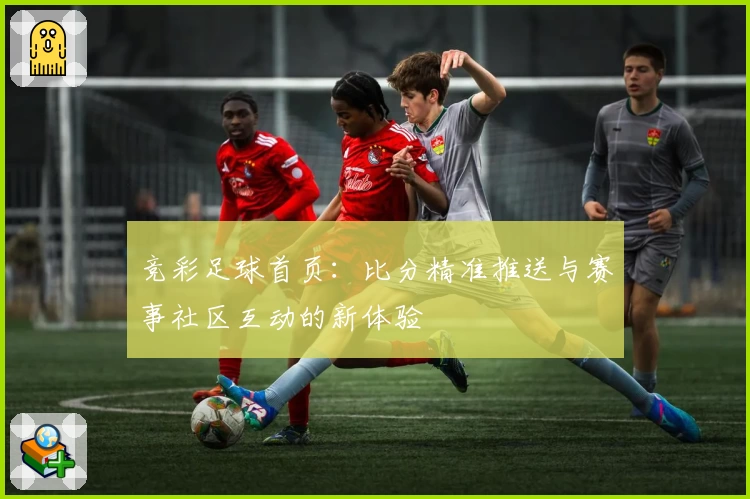 竞彩足球首页:比分精准推送与赛事社区互动的新体验
