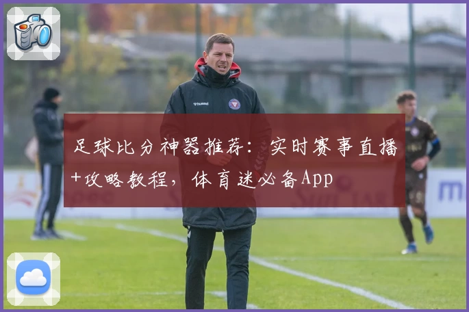 足球比分神器推荐:实时赛事直播+攻略教程,体育迷必备App