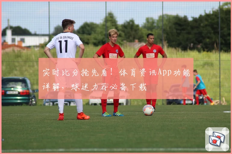 实时比分抢先看!体育资讯App功能详解,球迷力荐必备下载