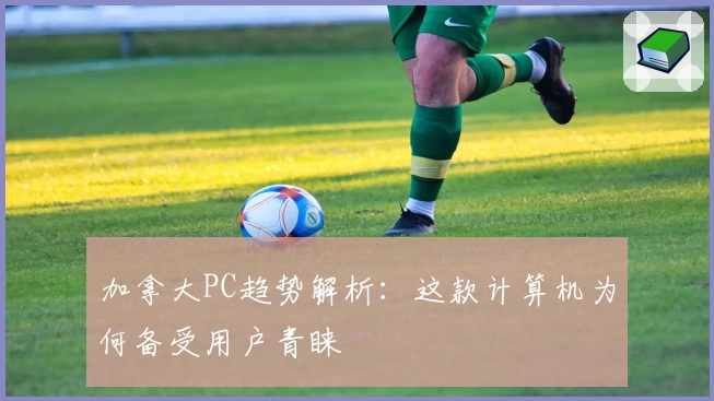 加拿大PC趋势解析:这款计算机为何备受用户青睐