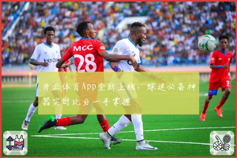 开云体育App全新上线,球迷必备神器实时比分一手掌握