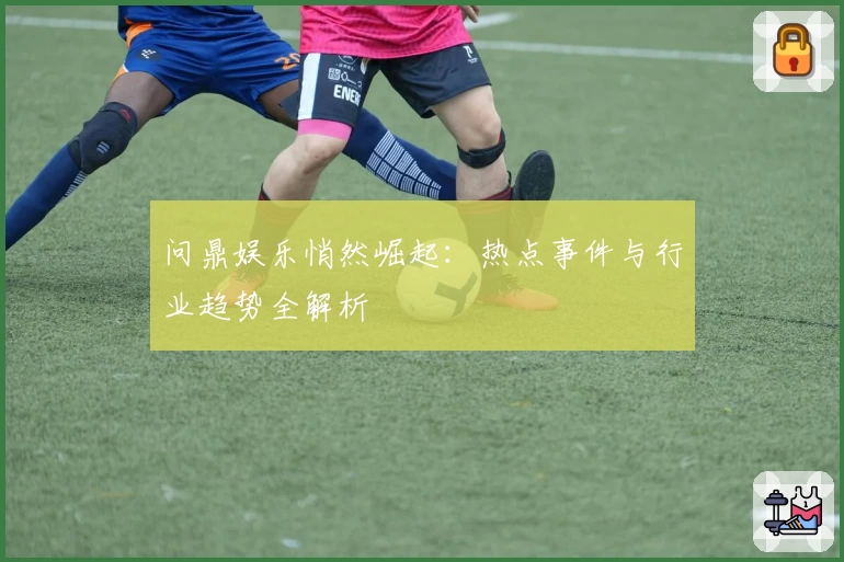 问鼎娱乐悄然崛起:热点事件与行业趋势全解析