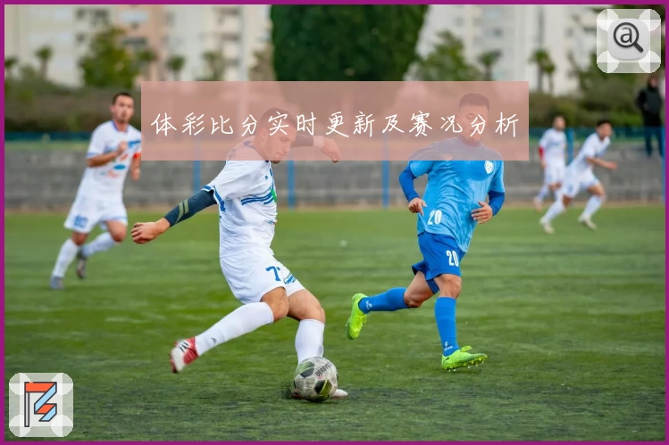 体彩比分实时更新及赛况分析