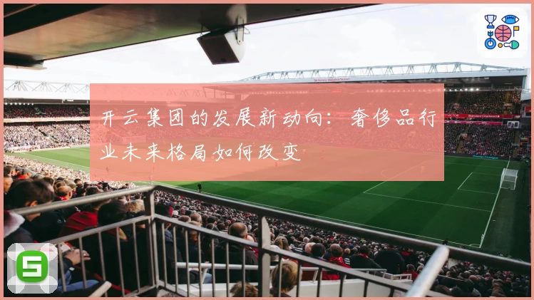 开云集团的发展新动向:奢侈品行业未来格局如何改变