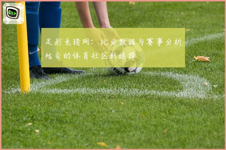 足彩竞猜网：比分数据与赛事分析结合的体育社区新选择