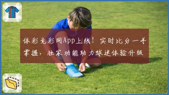 体彩竞彩网App上线!实时比分一手掌握,独家功能助力球迷体验升级