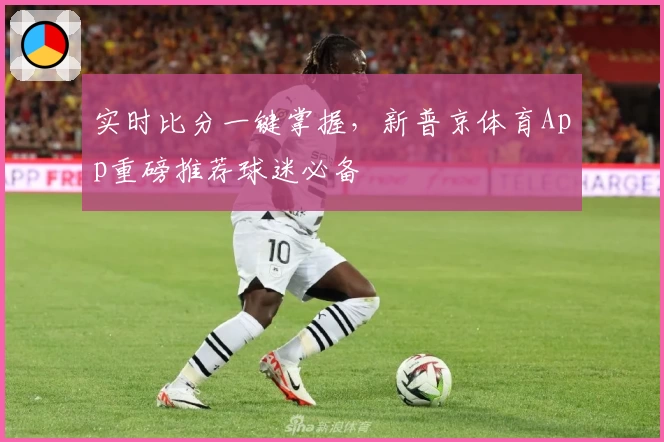 实时比分一键掌握，新普京体育App重磅推荐球迷必备