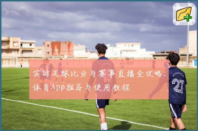 实时足球比分与赛事直播全攻略:体育App推荐与使用教程