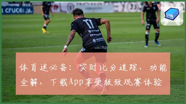 体育迷必备:实时比分追踪、功能全解,下载App享受极致观赛体验