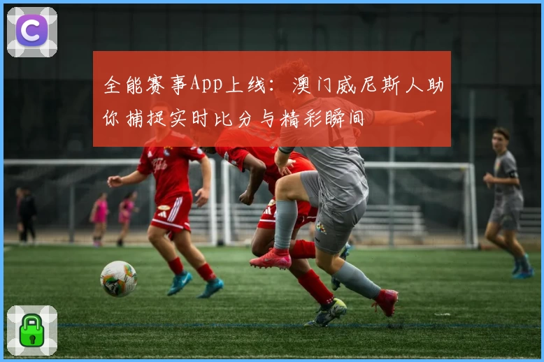 全能赛事App上线:澳门威尼斯人助你捕捉实时比分与精彩瞬间