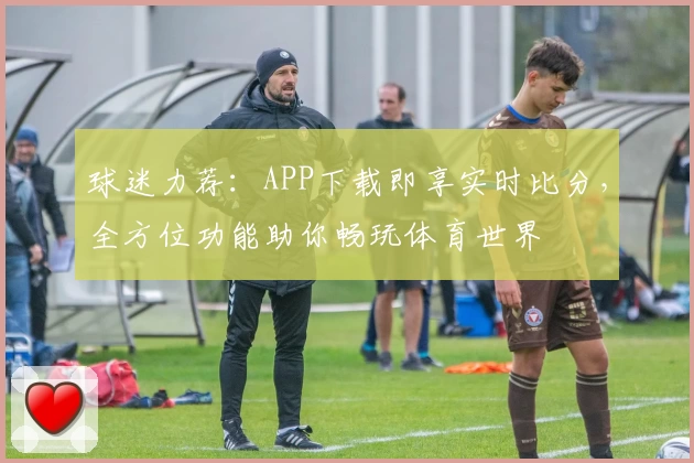 球迷力荐:APP下载即享实时比分,全方位功能助你畅玩体育世界