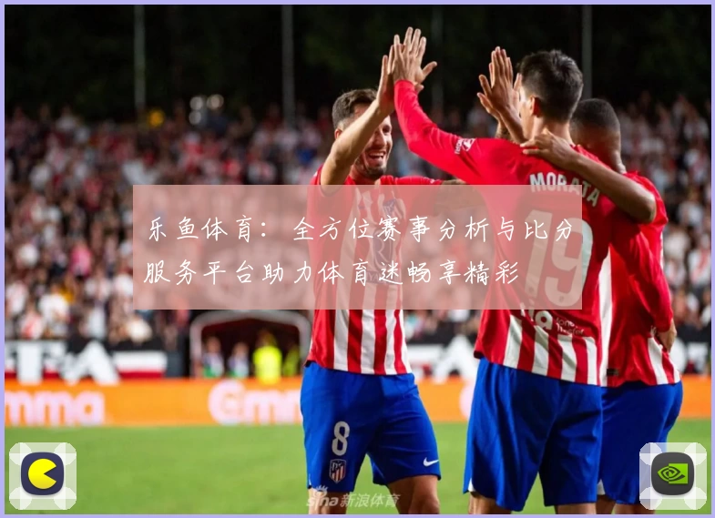 乐鱼体育:全方位赛事分析与比分服务平台助力体育迷畅享精彩