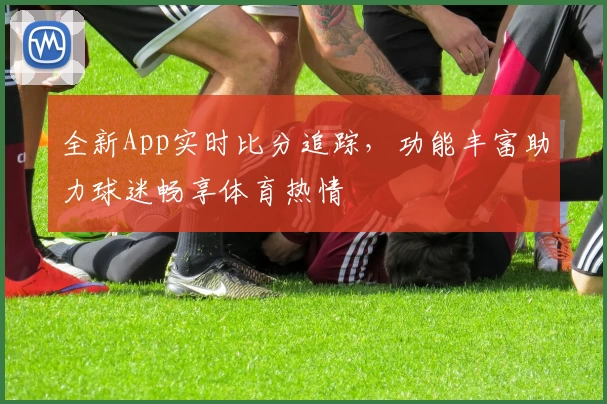 全新App实时比分追踪,功能丰富助力球迷畅享体育热情