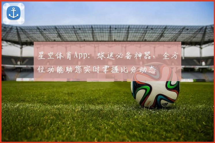 星空体育App:球迷必备神器,全方位功能助您实时掌握比分动态