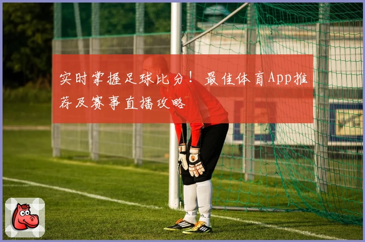 实时掌握足球比分!最佳体育App推荐及赛事直播攻略