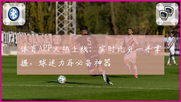 体育APP火热上线：实时比分一手掌握，球迷力荐必备神器