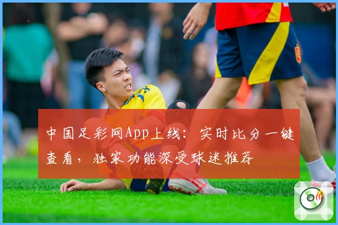 中国足彩网App上线：实时比分一键查看，独家功能深受球迷推荐