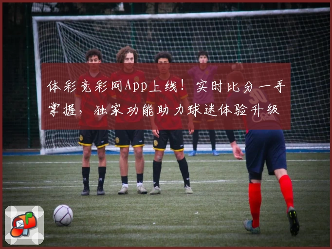 体彩竞彩网App上线!实时比分一手掌握,独家功能助力球迷体验升级