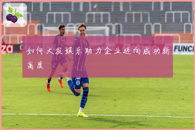 如何大发娱乐助力企业迈向成功新高度