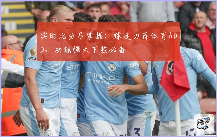 实时比分尽掌握:球迷力荐体育App,功能强大下载必备