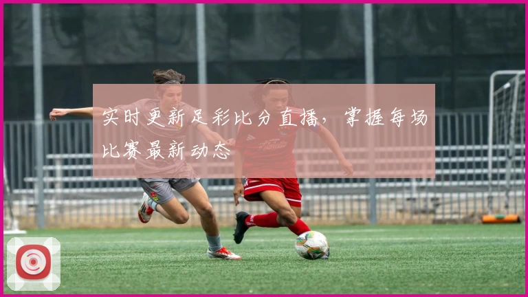 实时更新足彩比分直播，掌握每场比赛最新动态