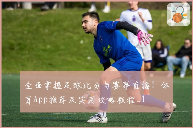 全面掌握足球比分与赛事直播!体育App推荐及实用攻略教程_1