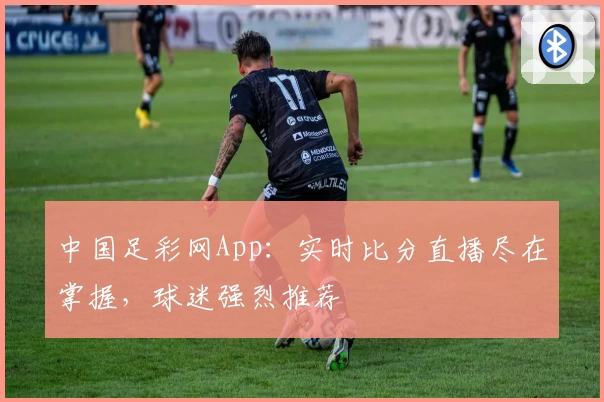 中国足彩网App：实时比分直播尽在掌握，球迷强烈推荐