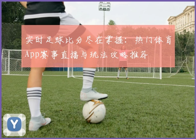 实时足球比分尽在掌握:热门体育App赛事直播与玩法攻略推荐
