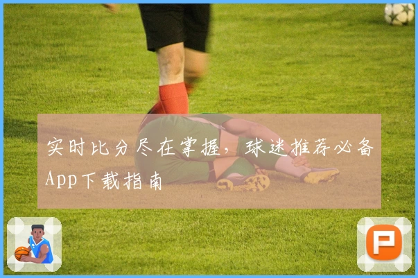 实时比分尽在掌握,球迷推荐必备App下载指南