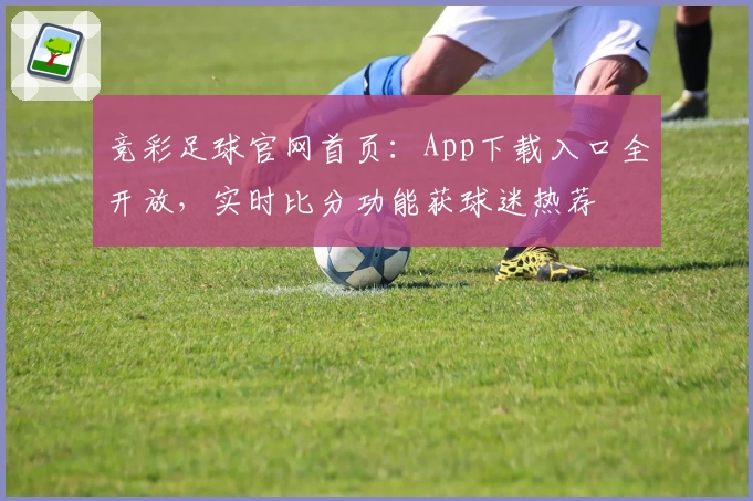 竞彩足球官网首页:App下载入口全开放,实时比分功能获球迷热荐