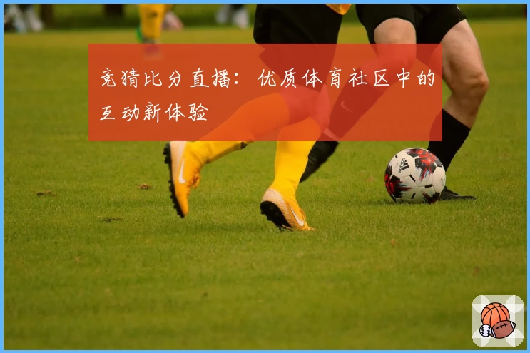 竞猜比分直播:优质体育社区中的互动新体验